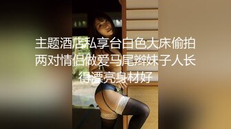 主题酒店私享台白色大床偷拍两对情侣做爱马尾辫妹子人长得漂亮身材好