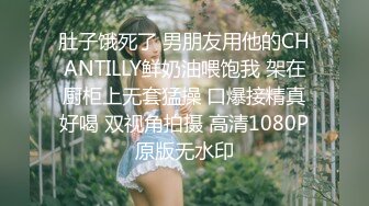 肚子饿死了 男朋友用他的CHANTILLY鲜奶油喂饱我 架在厨柜上无套猛操 口爆接精真好喝 双视角拍摄 高清1080P原版无水印