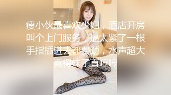 瘦小伙最喜欢少妇，酒店开房叫个上门服务，逼太紧了一根手指插进去都费劲，水声超大爽得妹子直哼哼