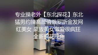 专业操老外【东北探花】东北猛男约操高颜值俄罗斯金发网红美女 豪放美女做爱很疯狂 全新探花视角