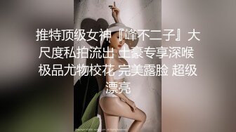 推特顶级女神『峰不二子』大尺度私拍流出 土豪专享深喉 极品尤物校花 完美露脸 超级漂亮