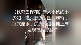 【铁鸡巴探花】新人小伙约小少妇，镜头挺近，圆润翘臀，抠穴流水，洗澡共浴相拥上床，发现镜头惨翻车