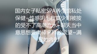 国内女子私密SPA养生馆私处保健~性感阴毛寂寞少妇被按的受不了高潮流水~聊天当中意思想要肉棒来释放欲望~满足她内射