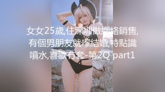 女女25歲,住深圳做網絡銷售,有個男朋友就嚟結婚,特點識噴水,喜歡冇套-第2Q part1