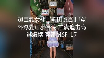 超巨乳女神『前田桃杏』I罩杯爆乳汗水淋漓 丰满追击高潮爆操 强番MSF-17