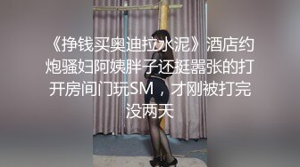 《挣钱买奥迪拉水泥》酒店约炮骚妇阿姨胖子还挺嚣张的打开房间门玩SM，才刚被打完没两天