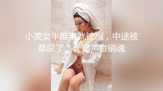 小美女半推半就被操，中途被草尿了，长腿声音销魂