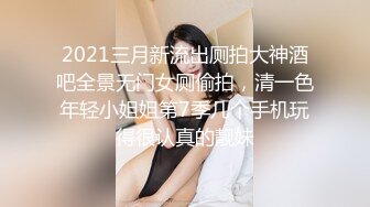 2021三月新流出厕拍大神酒吧全景无门女厕偷拍，清一色年轻小姐姐第7季几个手机玩得很认真的靓妹