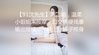 【91沈先生】第二场，温柔小姐姐来按摩，口交搞硬残暴输出继续，一晚上让妹子终身难忘