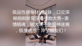 极品性感身材娇妹妹，口交深喉啪啪做爱深情接吻大秀~表情销魂，被大哥干倒眼神迷离，极度诱惑，冲了狼友们！