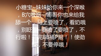 小糖宝~妹妹给你来一个深喉，B穴吸烟~ 哥哥你也来给我舔一个，马上要喷了，看奶哦，别眨眼~要喷了要喷了，不行啦！捅完BB捅P眼！！使劲操，不要停哦！