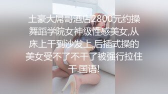 土豪大屌哥酒店2800元约操舞蹈学院女神级性感美女,从床上干到沙发上,后插式操的美女受不了不干了被强行拉住干.国语!