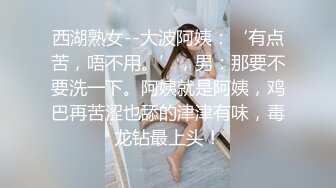 西湖熟女--大波阿姨：‘有点苦，唔不用。’，男：那要不要洗一下。阿姨就是阿姨，鸡巴再苦涩也舔的津津有味，毒龙钻最上头！