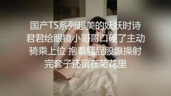 国产TS系列超美的妖妖时诗君君给眼镜小哥哥口硬了主动骑乘上位 抱着骚屁股爆操射完套子还留在菊花里