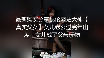 最新购买分享乱伦网站大神【真实父女】女儿老公过完年出差，女儿成了父亲玩物